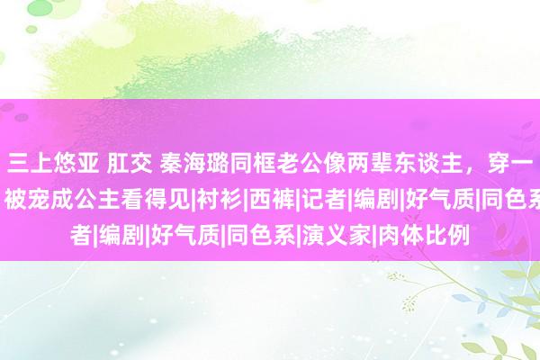 三上悠亚 肛交 秦海璐同框老公像两辈东谈主，穿一个色减龄又洋气，被宠成公主看得见|衬衫|西裤|记者|编剧|好气质|同色系|演义家|肉体比例