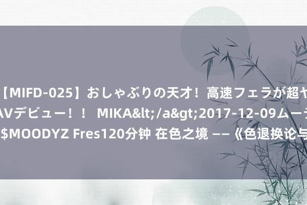 【MIFD-025】おしゃぶりの天才！高速フェラが超ヤバイ即尺黒ギャルAVデビュー！！ MIKA</a>2017-12-09ムーディーズ&$MOODYZ Fres120分钟 在色之境 ——《色退换论与讹诈》《油画与轮廓材料》课程作品展