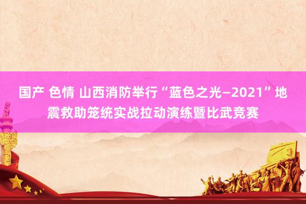 国产 色情 山西消防举行“蓝色之光—2021”地震救助笼统实战拉动演练暨比武竞赛