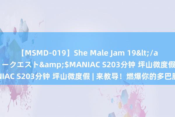 【MSMD-019】She Male Jam 19</a>2008-08-04グローリークエスト&$MANIAC S203分钟 坪山微度假 | 来教导！燃爆你的多巴胺