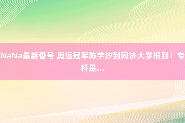 NaNa最新番号 奥运冠军陈芋汐到同济大学报到！专科是...