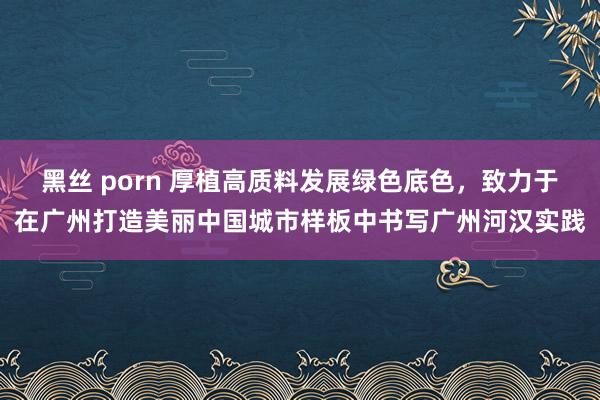 黑丝 porn 厚植高质料发展绿色底色，致力于在广州打造美丽中国城市样板中书写广州河汉实践