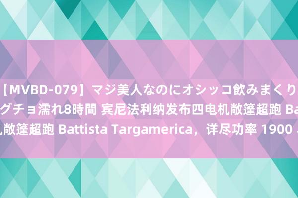 【MVBD-079】マジ美人なのにオシッコ飲みまくり！マゾ飲尿 飲みながらグチョ濡れ8時間 宾尼法利纳发布四电机敞篷超跑 Battista Targamerica，详尽功率 1900 马力