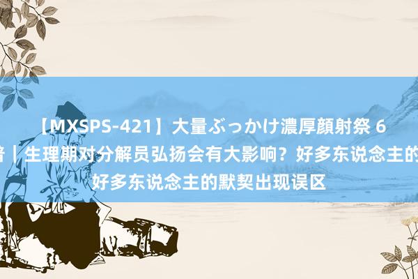 【MXSPS-421】大量ぶっかけ濃厚顔射祭 60人5時間 科普｜生理期对分解员弘扬会有大影响？好多东说念主的默契出现误区