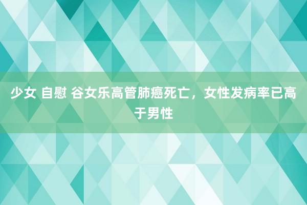 少女 自慰 谷女乐高管肺癌死亡，女性发病率已高于男性