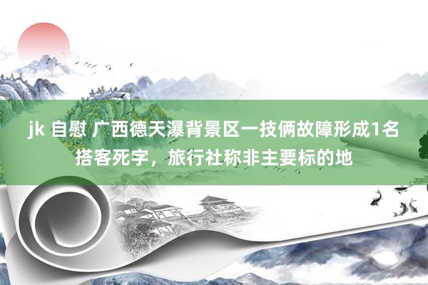 jk 自慰 广西德天瀑背景区一技俩故障形成1名搭客死字，旅行社称非主要标的地