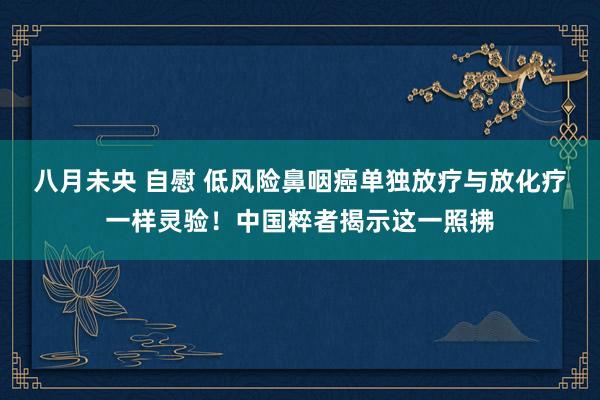 八月未央 自慰 低风险鼻咽癌单独放疗与放化疗一样灵验！中国粹者揭示这一照拂