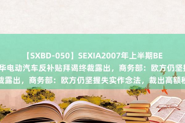 【SXBD-050】SEXIA2007年上半期BEST 全35作品8時間 欧盟对华电动汽车反补贴拜谒终裁露出，商务部：欧方仍坚握失实作念法，裁出高额税率