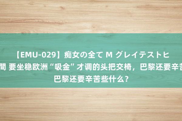 【EMU-029】痴女の全て M グレイテストヒッツ 4時間 要坐稳欧洲“吸金”才调的头把交椅，巴黎还要辛苦些什么？