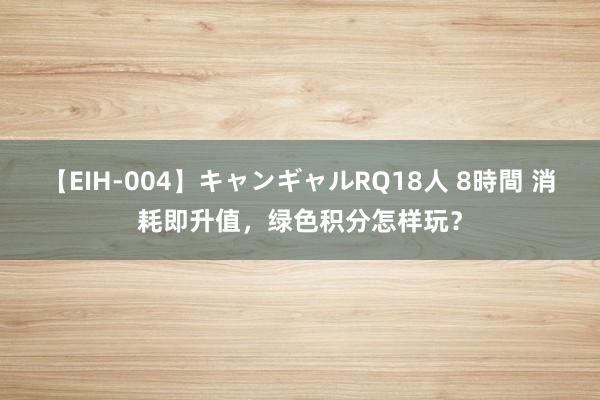 【EIH-004】キャンギャルRQ18人 8時間 消耗即升值，绿色积分怎样玩？