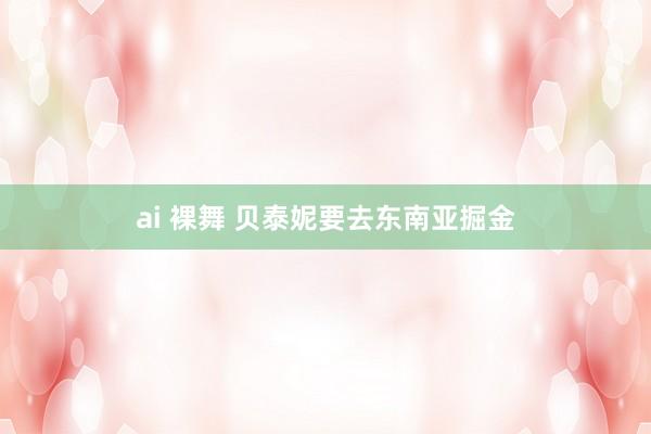 ai 裸舞 贝泰妮要去东南亚掘金