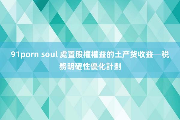 91porn soul 處置股權權益的土产货收益─税務明確性優化計劃