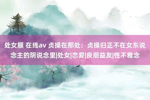 处女膜 在线av 贞操在那处：贞操归正不在女东说念主的阴说念里|处女|恋爱|良朋益友|性不雅念