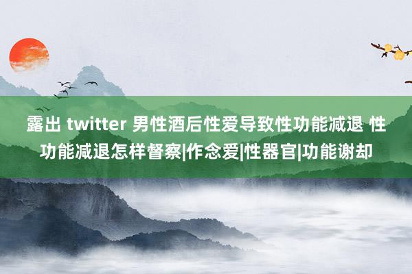 露出 twitter 男性酒后性爱导致性功能减退 性功能减退怎样督察|作念爱|性器官|功能谢却