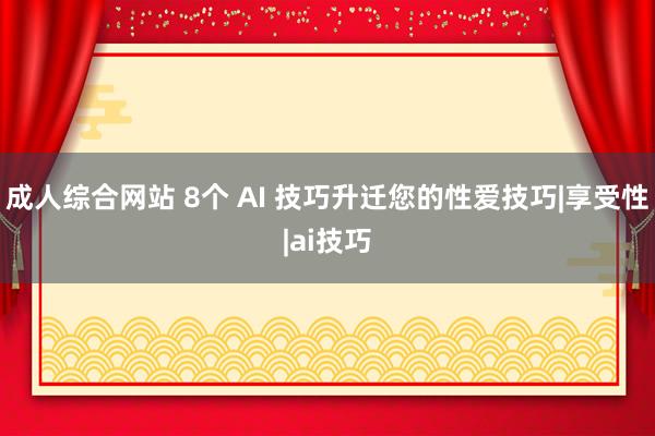 成人综合网站 8个 AI 技巧升迁您的性爱技巧|享受性|ai技巧