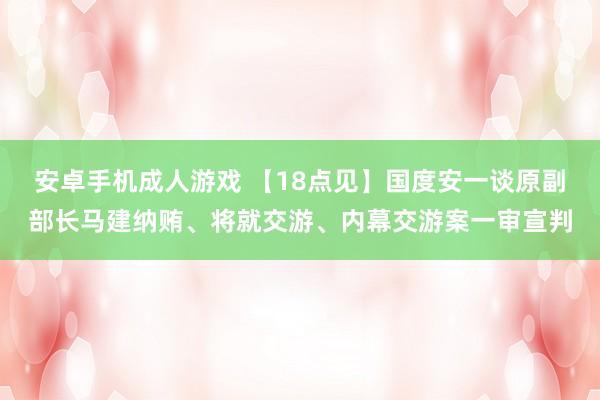 安卓手机成人游戏 【18点见】国度安一谈原副部长马建纳贿、将就交游、内幕交游案一审宣判