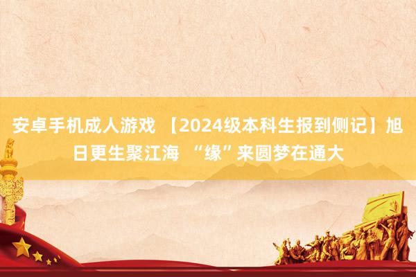 安卓手机成人游戏 【2024级本科生报到侧记】旭日更生聚江海  “缘”来圆梦在通大