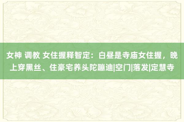 女神 调教 女住握释智定：白昼是寺庙女住握，晚上穿黑丝、住豪宅养头陀蹦迪|空门|落发|定慧寺