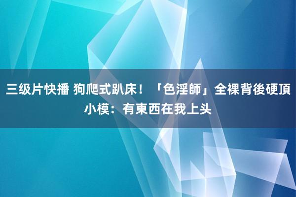 三级片快播 狗爬式趴床！「色淫師」全裸背後硬頂　小模：有東西在我上头