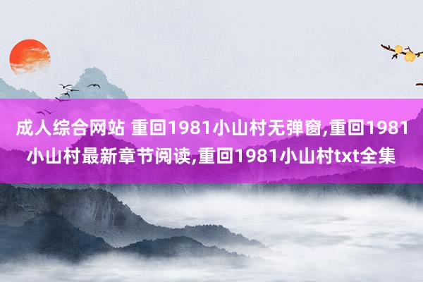 成人综合网站 重回1981小山村无弹窗，重回1981小山村最新章节阅读，重回1981小山村txt全集