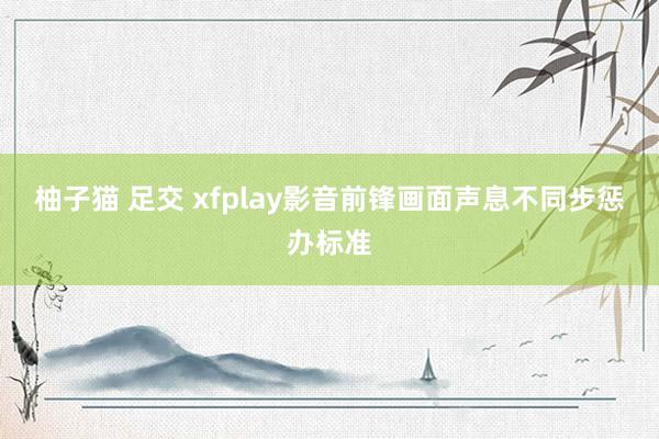 柚子猫 足交 xfplay影音前锋画面声息不同步惩办标准