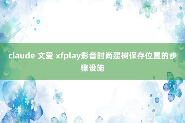 claude 文爱 xfplay影音时尚建树保存位置的步骤设施