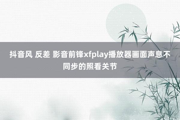 抖音风 反差 影音前锋xfplay播放器画面声息不同步的照看关节