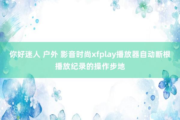 你好迷人 户外 影音时尚xfplay播放器自动断根播放纪录的操作步地