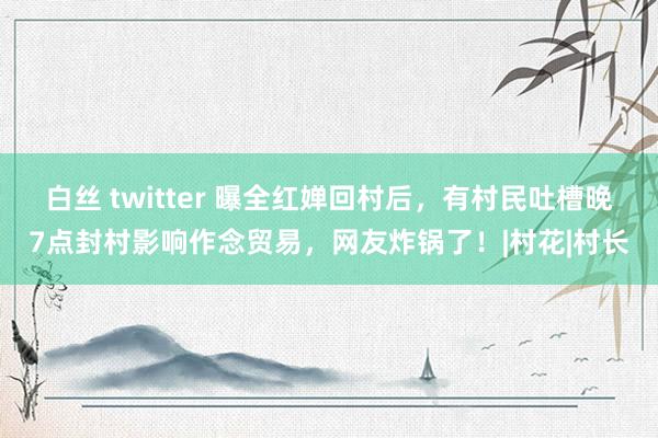 白丝 twitter 曝全红婵回村后，有村民吐槽晚7点封村影响作念贸易，网友炸锅了！|村花|村长