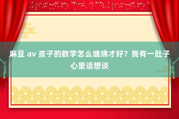 麻豆 av 孩子的数学怎么缠绵才好？我有一肚子心里话想谈