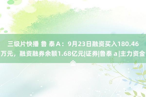 三级片快播 鲁 泰Ａ：9月23日融资买入180.46万元，融资融券余额1.68亿元|证券|鲁泰ａ|主力资金