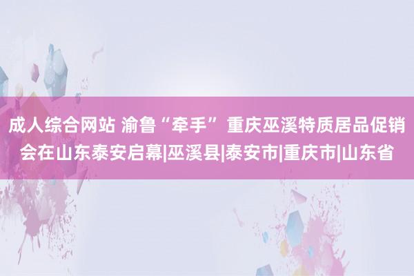 成人综合网站 渝鲁“牵手” 重庆巫溪特质居品促销会在山东泰安启幕|巫溪县|泰安市|重庆市|山东省