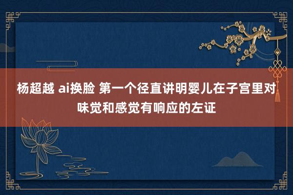 杨超越 ai换脸 第一个径直讲明婴儿在子宫里对味觉和感觉有响应的左证