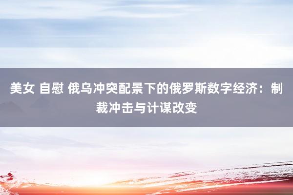 美女 自慰 俄乌冲突配景下的俄罗斯数字经济：制裁冲击与计谋改变