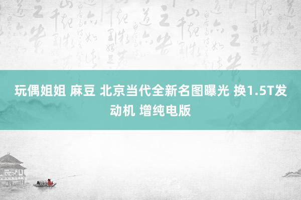 玩偶姐姐 麻豆 北京当代全新名图曝光 换1.5T发动机 增纯电版