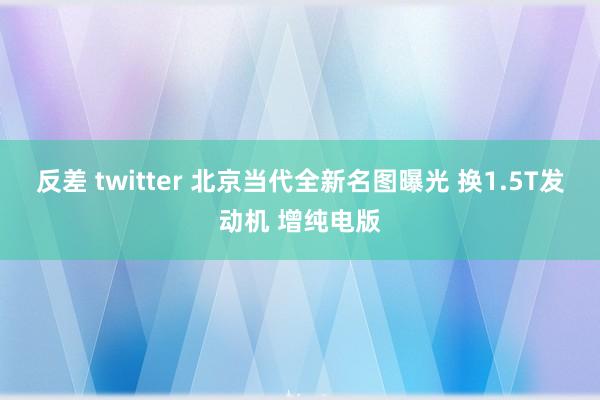 反差 twitter 北京当代全新名图曝光 换1.5T发动机 增纯电版