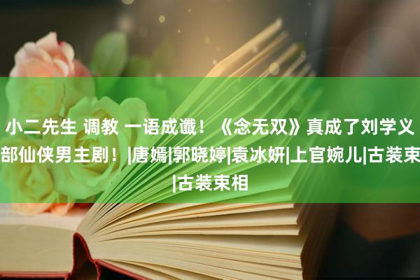 小二先生 调教 一语成谶！《念无双》真成了刘学义首部仙侠男主剧！|唐嫣|郭晓婷|袁冰妍|上官婉儿|古装束相