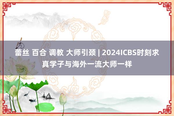 蕾丝 百合 调教 大师引颈 | 2024ICBS时刻求真学子与海外一流大师一样