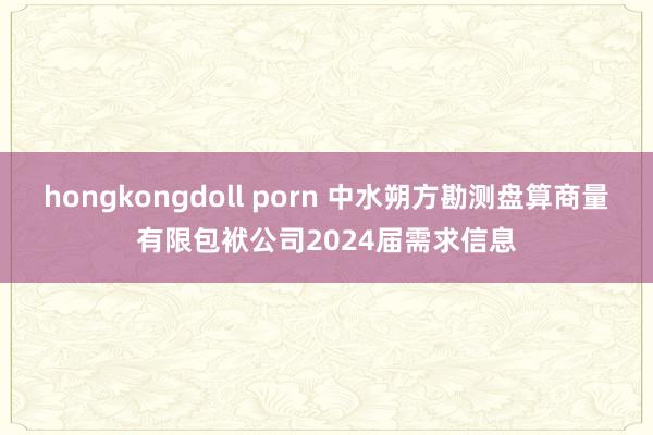 hongkongdoll porn 中水朔方勘测盘算商量有限包袱公司2024届需求信息