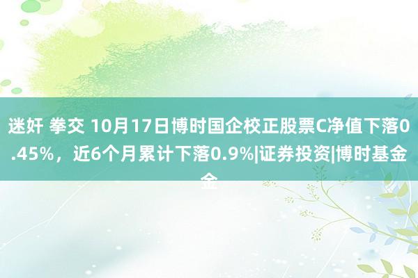 迷奸 拳交 10月17日博时国企校正股票C净值下落0.45%，近6个月累计下落0.9%|证券投资|博时基金