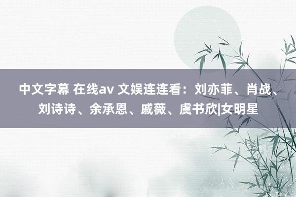 中文字幕 在线av 文娱连连看：刘亦菲、肖战、刘诗诗、余承恩、戚薇、虞书欣|女明星