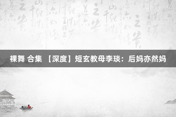 裸舞 合集 【深度】短玄教母李琰：后妈亦然妈