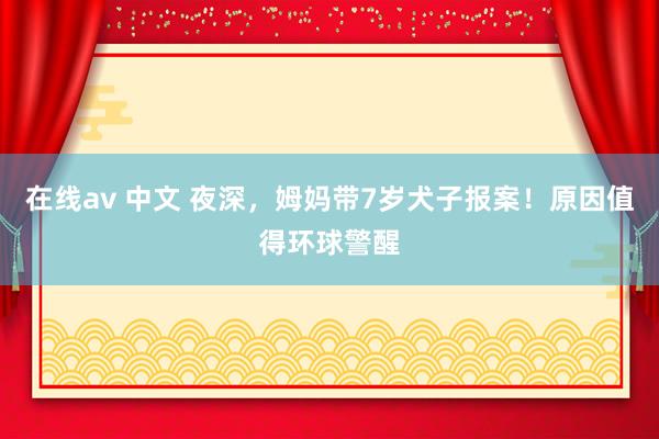 在线av 中文 夜深，姆妈带7岁犬子报案！原因值得环球警醒