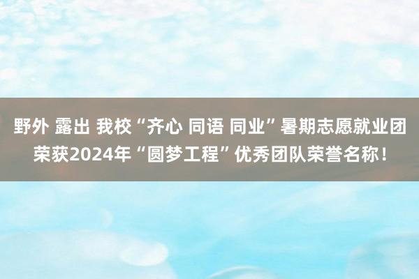 野外 露出 我校“齐心 同语 同业”暑期志愿就业团荣获2024年“圆梦工程”优秀团队荣誉名称！