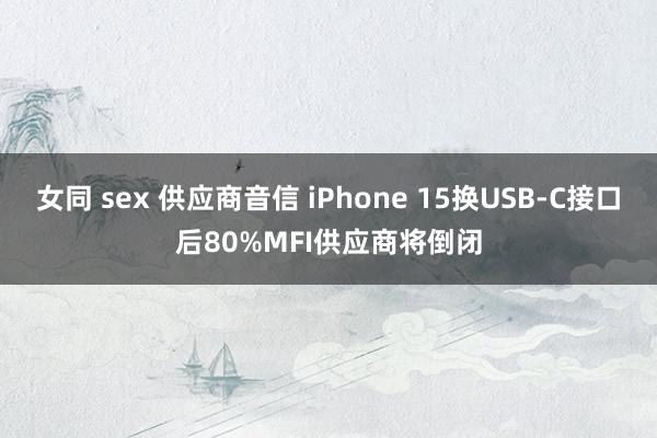 女同 sex 供应商音信 iPhone 15换USB-C接口后80%MFI供应商将倒闭