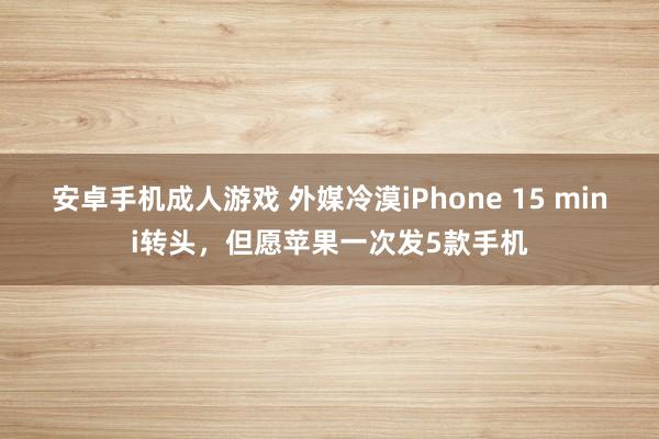 安卓手机成人游戏 外媒冷漠iPhone 15 mini转头，但愿苹果一次发5款手机