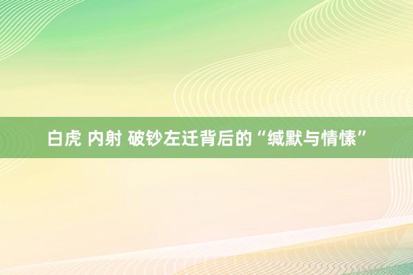 白虎 内射 破钞左迁背后的“缄默与情愫”