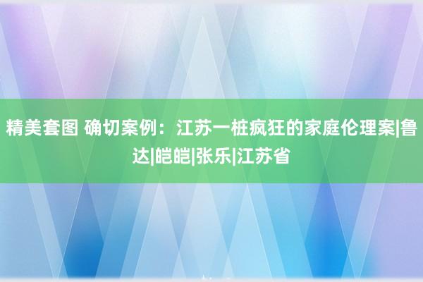 精美套图 确切案例：江苏一桩疯狂的家庭伦理案|鲁达|皑皑|张乐|江苏省