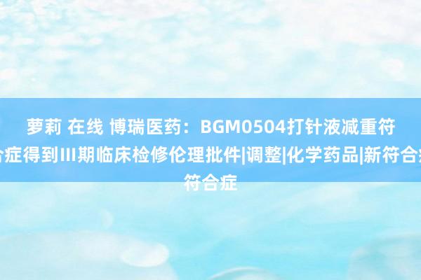 萝莉 在线 博瑞医药：BGM0504打针液减重符合症得到Ⅲ期临床检修伦理批件|调整|化学药品|新符合症