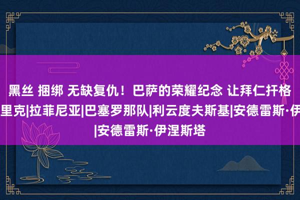 黑丝 捆绑 无缺复仇！巴萨的荣耀纪念 让拜仁扞格难入|弗里克|拉菲尼亚|巴塞罗那队|利云度夫斯基|安德雷斯·伊涅斯塔